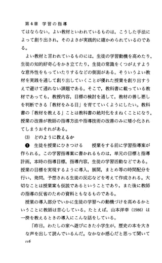 第 4章 学 習 の 指 導
てはならない。よい教材といわれているものは，こうした手法に
よって創り出され，そのよさが実践的に確かめられているのであ
る。
よい教材と言われているものには，生徒の学習動機を高めたり，
生徒の知的好奇心をかき立てたり，生徒の常識をくつがえすよう
な意外性をもっていたりするなどの側面がある O そういうよい教
材を実践を通して創り出していくことが優れた授業を創り出すう
えで避けて通れない課題である。そこで，教科書に載っている教
材であっても，教授内容，目標の検討を通して，教材の善し悪し
を判断できる「教材をみる目」を育てていくようにしたい。教科
書の「教材を教える Jことは教科書の絶対化をまねくことになり，
授業の改善が教師の指導方法や指導技術の改善のみに嬢小化され
てしまうおそれがある。
(3) どのように教えるか
@生徒を授業にひきつける 授業をする前に学習指導案が
作られる。この学習指導案に書かれるものは，単元の目標と指導
計画，本時の指導目標，指導内容，生徒の学習活動などである。
授業の目標を実現するように導入，展開，まとめ等の時間配分を
行い，発問，予想される生徒の反応などを考えて作成される。大
切なことは授業案も仮説であるということであり，また後に教師
の指導の反省のための資料ともなるものである。
授業の導入部分でいかに生徒の学習への動機づけを高めるかと
いうことに教師は苦心している。たとえば，山本洋幸 (1986) は
ー撲を教えるときの導入にこんな話をしている。
「昨日，わたしの家へ遊びにきた小学生が，歴史の本を大き
な声を出して読んでいるんだ。なかなか感心だと思って聞いて
II6
 