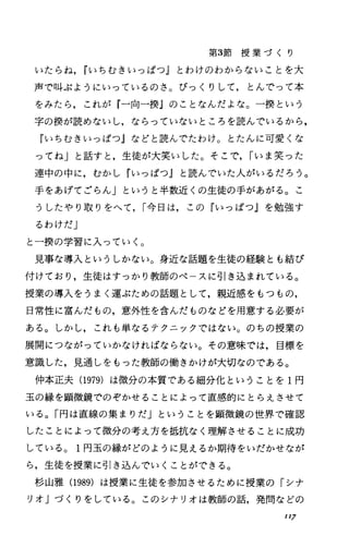 第3節 授 業 づ く り
いたらね， rし〉ちむきいっぱつJとわけのわからないことを大
声で叫ぶようにいっているのさ。びっくりして，とんでって本
をみたら，これが『一向ー撲』のことなんだよな。ー摂という
字の授が読めないし，ならっていないところを読んでいるから，
『いちむきいっぱつJなどと読んでたわけ。とたんに可愛くな
ってねj と話すと，生徒が大笑いした。そこで， Iいま笑った
連中の中に，むかし『いっぱつ』と読んでいたλがいるだろう。
手をあげてごらん」というと半数近くの生徒の手があがる。こ
うしたやり取りをへて， r今日は，この『いっぱつ』を勉強す
るわけだJ
と一撲の学習に入っていく。
見事な導入というしかない。身近な話題を生徒の経験とも結び
付けており，生徒はすっかり教師のペースに引き込まれている。
授業の導入をうまく運ぶための話題として，親近感をもつもの，
日常性に富んだもの，意外性を含んだものなどを用意する必要が
ある。しかし，これも単なるテクニックではない。のちの授業の
展開につながっていかなければならない。その意味では，目標を
意識した，見通しをもった教師の働きかけが大切なのである。
仲本正夫(1979) は微分の本質である細分化ということを 1円
玉の縁を顕微鏡でのぞかせることによって直感的にとらえさせて
いる。「円は直線の集まりだJということを顕微鏡の世界で確認
したことによって微分の考え方を抵抗なく理解させることに成功
している。 I円玉の縁がどのように見えるか期待をいだかせなが
ら，生徒を授業に引き込んでいくことができる。
杉山雅 (1989) は授業に生徒を参加させるために授業の「シナ
リオ」づくりをしている。このシナリオは教師の話，発問などの
117
 