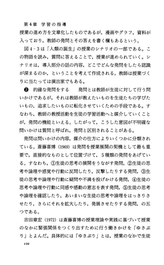 第 4章 学 習 の 指 導
授業の進め方を文章化したものであるが，漫画やグラフ，資料が
入っており，教師の発問とその答えを書く欄もあるという。
図 4-3は「人類の誕生Jの授業のシナリオの一部である。こ
の物語を読み，質問に答えることで，授業が進められていく。シ
ナリオは，導入部分の話の内容，どこでどんな発問をしたら認識
が深まるのか，ということを考えて作成される。教師は授業づく
りに当たっては演出家でもある。
@ 的確な発問をする 発問とは教師が生徒に対して行う問
いかけであるが，それは教師が教えたいものを生徒たちの学びた
いもの，追求したいものに転化させていくための手段である。す
なわち，教師の教授活動を生徒の学習活動へと媒介していくこと
が，発問の機能といえる。したがって，こうした意図が不明確な
問いかけは質問と呼ばれ，発問と区別されることがある。
発問は問いかけの内容，媒介の仕方によりいくつかに分類され
ている。斎藤喜博 (1969) は発問を授業展開の契機として最も重
要で，直接的なものとして位置づけて， 5種類の発問をあげてい
る。すなわち，①生徒の思考の展開をうながす発問，②生徒の思
考や論理や感覚や行動に反問したり，反撃したりする発問，③生
徒の思考や論理や行動に疑問や不満を投げかける発問，④生徒の
思考や論理や行動に同感や感動の意志を表す発問，⑤生徒の思考
や論理を確認したり，あいまいな生徒の思考や論理をはっきりさ
せたり，さらにそれを拡大したり，発展させたりする発問，の五
つである。
吉田章宏 (1972) は斎藤喜博の授業理論や実践に基づいて授業
のなかに緊張関係をっくり出すために行う働きかけを「ゆさぶ
り」とよんだ。具体的には「ゆさぶり」とは，授業のなトで生徒
120
 