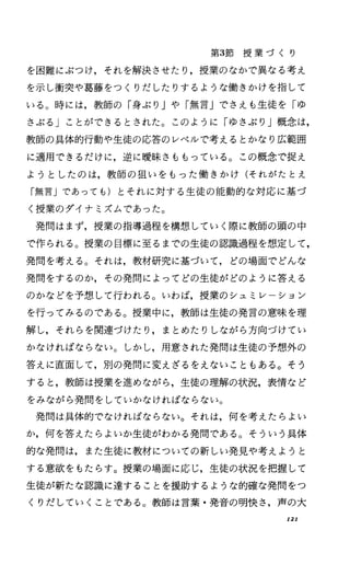 第3節 授 業 づ く り
を困難にぶつけ，それを解決させたり，授業のなかで異なる考え
を示し衝突や葛藤をつくりだしたりするような働きかけを指して
いる。時には，教師の「身ぶり Jや「無言」でさえも生徒を「ゆ
さぶる」ことができるとされた。このように「ゆさぶり」概念は，
教師の具体的行動や生徒の応答のレベルで考えるとかなり広範囲
に適用できるだけに，逆に暖昧さももっている。この概念で捉え
ようとしたのは，教師の狙いをもった働きかけ(それがたとえ
「無言」であっても)とそれに対する生徒の能動的な対応に基づ
く授業のダイナミズムであった。
発問はまず，授業の指導過程を構想していく際に教師の頭の中
で作られる。授業の目標に至るまでの生徒の認識過程を想定して，
発問を考える。それは，教材研究に基づいて，どの場面でどんな
発問をするのか，その発問によってどの生徒がどのように答える
のかなどを予想して行われる O いわば，授業のシュミレーション
を行ってみるのである。授業中に，教師は生徒の発言の意味を理
解し，それらを関連づけたり，まとめたりしながら方向づけてい
かなければならない。しかし，用意された発問は生徒の予想外の
答えに直面して，別の発問に変えざるをえないこともある。そう
すると，教師は授業を進めながら，生徒の理解の状況，表情など
をみながら発問をしていかなければならない。
発問は具体的でなければならない。それは，何を考えたらよい
か，何を答えたらよいか生徒がわかる発問である。そういう具体
的な発問は，また生徒に教材についての新しい発見や考えようと
する意欲をもたらす。授業の場面に応じ，生徒の状況を把握して
生徒が新たな認識に達することを援助するような的確な発問をつ
くりだしていくことである。教師は言葉・発音の明快さ，声の大
121
 