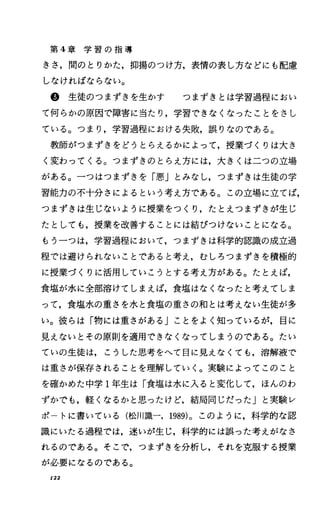 第 4章 学 習 の 指 導
きさ，聞のとりかた，抑揚のつけ方，表情の表し方などにも配慮
しなければならない。
@生徒のつまずきを生かす つまずきとは学習過程におい
て何らかの原因で障害に当たり，学習できなくなったことをきし
ている。つまり，学習過程における失敗，誤りなのである。
教師がつまずきをどうとらえるかによって，授業づくりは大き
く変わってくる。つまずきのとらえ方には，大きくは二つの立場
がある。一つはつまずきを「悪Jとみなし，つまずきは生徒の学
習能力の不十分さによるという考え方である。この立場に立てば，
つまずきは生じないように授業をつくり，たとえつまずきが生じ
たとしても，授業を改善することには結びつけないことになる。
もう一つは，学習過程において，つまずきは科学的認識の成立過
程では避けられないことであると考え，むしろつまずきを積極的
に授業づくりに活用していこうとする考え方がある。たとえば，
食塩が水に全部溶けてしまえば，食塩はなくなったと考えてしま
って，食塩水の重さを水と食塩の重さの和とは考えない生徒が多
い。彼らは「物には重さがある jことをよく知っているが，目に
見えないとその原則を適用できなくなってしまうのである。たい
ていの生徒は，こうした思考をへて目に見えなくても，溶解液で
は重さが保存されることを理解していく。実験によってこのこと
を確かめた中学 1年生は「食塩は水に入ると変化して，ほんのわ
ずかでも，軽くなるかと思ったけど，結局同じだったJと実験レ
ポ トに書いている(松JII識ー， 1989)。このように，科学的な認
識にいたる過程では，迷いが生じ，科学的には誤った考えがなさ
れるのである。そこで，つまずきを分析し，それを克服する授業
が必要になるのである。
122
 
