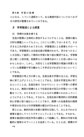第 4章 学 習 の 指 導
とになる。こういう過程をへて，ある教授内容についてのつまず
きの研究が蓄積されていくのである。
3 学習集団による授業
(1) 学習の主体を育てる
生徒が授業に主体的に参加するようにすることは，授業の最も
大切な課題といってもよい。このことに関してはいままで，さま
ざまな工夫が試みられてきたが，学習集団による授業もその一つ
であろ。学習集団とは生徒全員が授業がわかり，学力をつけるこ
とを目指して協同して教科の学習に取り組む集団である。学習集
団と聞くと班学習，班競争などの指導方法のことを思い浮かべる
かもしれない。しかし，大切なことは学習集団の理論の背景とな
っている授業観や学力観からこそ学ばなければならないというこ
とである。
学習集団の考え方の第 1は，生徒全員を学習の主人公，学習主
体に育て上げようとしていることである。生徒を学習主体に育て
るということは，生徒自身の「わかりたい」という学習への要求
をもとに，教師の指導のもとで生徒自身が自己の学習について規
範をつくり，またそれをつくりかえながら授業にかかわっていく
ようにすることである。すなわち，生徒自身が集団的に目的意識
的に学習に取り組むということであり，授業への全員参加の規律
や発言の仕方などの学習規律の確立が行われることである。
第 2には，教科内容の本質の習得を目指して，みんなでわかる
授業を協力してっくりだそうとしていることである。すなわち，
授業を集団的な相互作用の過程として組織して，教科の内容を能
動的に習得させていくことを追求している。たとえば，授業の中
124
 