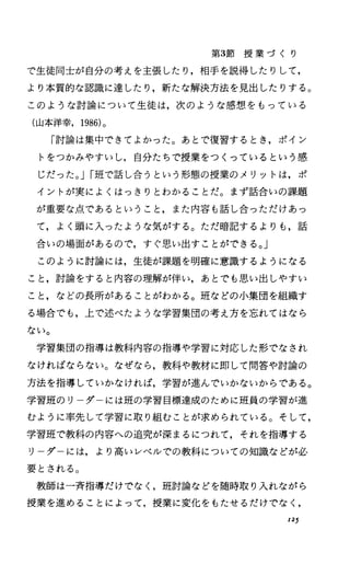 第3節 授 業 づ く り
で生徒同士が自分の考えを主張したり，相手を説得したりして，
より本質的な認識に達したり，新たな解決方法を見出したりする。
このような討論について生徒は，次のような感想をもっている
(山本洋幸， 1986)。
「討論は集中できてよかった。あとで復習するとき，ポイン
トをつかみやすいし，自分たちで授業をつくっているという感
じだった。 JI班で話し合うという形態の授業のメリットは，ポ
イントが実によくはっきりとわかることだ。まず話合いの課題
が重要な点であるということ，また内容も話し合っただけあっ
て，よく頭に入ったような気がする。ただ暗記するよりも，話
合いの場面があるので，すぐ思い出すことができる。」
このように討論には，生徒が課題を明確に意識するようになる
こと，討論をすると内容の理解が伴い，あとでも思い出しやすい
こと，などの長所があることがわかる。班などの小集団を組織す
る場合でも，上で述べたような学習集団の考え方を忘れてはなら
ない。
学習集団の指導は教科内容の指導や学習に対応した形でなされ
なければならない。なぜなら，教科や教材に即して問答や討論の
方法を指導していかなければ，学習が進んでいかないからである。
学習班のリーダーには班の学習目標達成のために班員の学習が進
むように率先して学習に取り組むことが求められている。そして，
学習班で教科の内容への追究が深まるにつれて，それを指導する
リーダーには，より高いレベルでの教科についての知識などが必
要とされる。
教師は一斉指導だけでなく，班討論などを随時取り入れながら
授業を進めることによって，授業に変化をもたせるだけでなく，
125
 