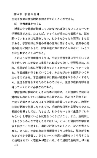 第 4章 学 習 の 指 導
生徒を授業に積極的に参加させていくことができる。
(2) 学習規律をつくる
授業の中で教師が指導していかなければならないことの一つが
学習規律である。たとえば，チャイムが鳴ったら着席する，話を
聞いているときは私語をしない，わからなかったら質問するなど
がある。学習規律は学習の準備の仕方に関するもの，授業中の発
言の仕方に関するもの，討論の進め方に関するものなど，いくつ
かに分類することができる。
このような学習規律づくりは，生徒を学習主体に育てていく過
程を含んでいるがゆえに重視されねばならない。学習規律は，本
来，生徒が自主的に学習を進めていくときのルール，マナーであ
る。学習規律が守られていてこそ，みんながわかる授業がっくり
出せるのである。学習規律は単に教師が授業をやりやすくするた
め，生徒を管理をするためのものではない。生徒が教科内容を習
得していくために必要なのである。
学習規律は教師のたえざる指導と同時に，その規律を生徒の自
覚的なものにしていく取組みが必要である。思いつき的なもの，
生徒を納得させられないような規律は定着していかない。教師が
生徒の状況を把握したうえでの，系統的な指導が必要なのである。
教師の指導としては，たとえば，わからないときに生徒が「わか
らない」と率直にいえる状態をつくりだすこと，また，生徒同士
「もう少しみんなで考えさせてほしい」といった協同的な学習要
求を出すことを励まし，適切に評価していくこと，などが考えら
れる。さらに，生徒自身が学習規律づくりに参加し，規律が守れ
たかどうかを評価し，さらにレベルの高い規律をつくりだすこと
に挑戦させていく取組みが望まれる。その過程で生徒同士がお互
r:z6
 