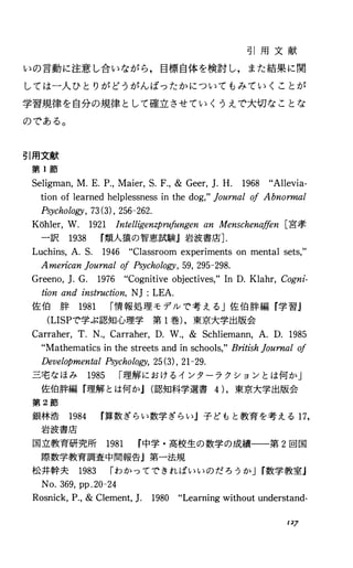 引 用 文 献
いの言動に注意し合いながら，目標自体を検討し，また結果に関
しては一人ひとりがどうがんばったかについてもみていくことが
学習規律を自分の規律として確立させていくうえで大切なことな
のである。
引用文献
第 1節
Seligman，M.E.P.，Maier，S.F.，& Geer，].H. 1968 “Allevia-
tionoflearnedhelplessnessinthedog，"Journal01Abnormal
P砂chology，73(3)，256-262.
Kohler，W. 1921 Intelligenzpru.ルngenanMenschenaffen[宮孝
一訳 1938 r類人猿の智恵試験』岩波書庖].
Luchins，A.S. 1946 “Classroomexperimentsonmentalsets，"
AmericanJournal01Psychology，59，295-298.
Greeno，].G. 1976
tionandi:仇nstn開 tcti，必'on，NJ:LEA.
佐 伯 酔 1981 r情報処理モデルで考える」佐伯酔編『学習』
(LISPで学ぶ認知心理学第 1巻)，東京大学出版会
Carraher，T.N.，Carraher，D.W.，& Schliemann，A.D. 1985
“Mathematicsinthestreetsandinschools，"BritishJournal01
DevelopmentalPsychology，25(3)，21-29.
三宅なほみ 1985 r理解におけるインターラクションとは何か」
佐伯酔編『理解とは何かJ(認知科学選書4)，東京大学出版会
第 2節
銀林浩 1984 r算数ぎらい数学ぎらい』子どもと教育を考える 17，
岩波書庖
国立教育研究所 1981 r中学・高校生の数学の成績一一第 2回国
際数学教育調査中間報告』第一法規
松井幹夫 1983 rわかつてできればいいのだろうかJr数学教室j
No.369，pp.20-24
Rosnick，P.，&Clement，]. 1980 “Learningwithoutunderstand-
127
 