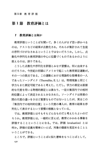 第 5章 教 育 評 価
第 1節 教 育 評 価 と は
1 教育評価とは何か
教育評価ということばを聞いて，多くの人がまず思い浮かべる
のは，テストなどの結果が点数化され，それらが集計されて生徒
の序列づけがなされるということではないだろうか。しかし，点
数化や序列化を教育評価の中心に位置づくものであるかのように
捉えるのは，誤りである。
こうした点数化や序列化を評価とみなす習慣は，何に由来する
のだろうか。今世紀の初頭にアメリカで起こった教育測定運動が，
その一つの原点である。この運動における理論的な指導者の一人
であったソーンダイク (Thorndike，E.1.)は，物理現象と同じく
学力もまた測定可能であると考えた。ただし，学力の測定は直接
的な尺度を用いる物理的測定とは異なり，一定の集団内での相対
的位置によって決定されるとみなされた。ソーンダイクは両者の
聞の尺度の違いをさほど重要なものではないとしたが，実はこの
「集団内での相対的位置」という尺度の導入が，教育の結果を序
列化して表示するという習慣の根拠となっている。
では，教育評価とはそもそもどんなものだと考えたらよいのだ
ろうか。教育評価とは，一般的に言えば，教育にかかわる事象を
評価することということになる。では，評価 (evaluation) とは
何か。評価の定義を簡単にいえば，対象の価値を見定めることと
いうことができる。
ところで，評価ということばに似た意味をもつことばとして，
132
 