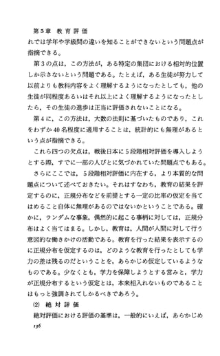 第 5章 教 育 評 価
れでは学年や学級聞の違いを知ることができないという問題点が
指摘できる。
第 3の点は，この方法が，ある特定の集団における相対的位置
しか示さないという問題である。たとえば，ある生徒が努力して
以前よりも教科内容をよく理解するようになったとしても，他の
生徒が同程度あるいはそれ以上によく理解するようになったとし
たら，その生徒の進歩は正当に評価されないことになる。
第 4に，この方法は，大数の法則に基づいたものであり，これ
をわずか 40名程度に適用することは，統計的にも無理があると
いう点が指摘できる。
これら四つの欠点は，戦後日本に 5段階相対評価を導入しよう
とする際，すでに一部の人びとに気づかれていた問題点でもある。
さらにここでは， 5段階相対評価に内在する，より本質的な問
題点について述べておきたい。それはすなわち，教育の結果を評
定するのに，正規分布などを前提とする一定の比率の仮定を当て
はめること自体に無理があるのではないかということである。確
かに，ランダムな事象，偶然的に起こる事柄に対しては，正規分
布はよく当てはまる。しかし，教育は，人聞が人間に対して行う
意図的な働きかけの活動である。教育を行った結果を表示するの
に正規分布を仮定するのは，どのような教育を行ったとしても学
力の差は残るのだということを，あらかじめ仮定しているような
ものである。少なくとも，学力を保障しようとする営みと，学力
が正規分布するという仮定とは，本来相入れないものであること
はもっと強調されてしかるべきであろう。
(2) 絶 対 評 価
絶対評価における評価の基準は，一般的にいえば，あらかじめ
1]6
 