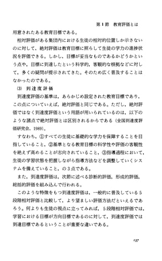 第 1節教育評価とは
用意されたある教育目標である。
相対評価がある集団内における生徒の相対的位置しか示さない
のに対して，絶対評価は教育目標に照らして生徒の学力の進捗状
況を評価できる。しかし，目標が妥当なものであるかどうかとい
う点や，目標に到達したという科学的，客観的な根拠などに対し
て，多くの疑問が提示されてきた。そのため広く普及することは
なかったのである。
(3) 到 達 度 評 価
到達度評価の基準は，あらかじめ設定された教育目標であり，
この点についていえば，絶対評価と同じである。ただし，絶対評
価ではなく到達度評価という用語が用いられているのは，以下の
ような諸点で絶対評価とは区別されるからである(全国到達度評
価研究会， 1989)。
すなわち，①すべての生徒に基礎的な学力を保障することを目
指していること，②基準となる教育目標の科学性や評価の客観性
を絶えず高めることが志向されていること，③指導過程において，
生徒の学習状態を把握しながら指導方法などを調整していくシス
テムを備えていること，の 3点である。
また，到達度評価は，次節に述べる診断的評価，形成的評価，
総括的評価を組み込んで行われる。
このような特徴をもっ到達度評価は，一般的に普及している 5
段階相対評価と比較して，より望ましい評価方法だといえるであ
ろう。何よりも生徒の視点に立ってみれば 5段階相対評価では，
学習における目標が方向目標であるのに対して，到達度評価では
到達目標であるということが重要な違いである。
1)7
 