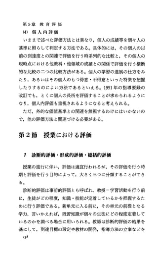 第 5章 教 育 評 価
(4) 個 人 内 評 価
いままで述べた評価方法とは異なり，個人の成績等を個々人の
基準に照らして判定する方法である。具体的には，その個人の以
前の到達度との関連で評価を行う時系列的な比較と，その個人の
現時点における他教科・他領域の成績との関係で評価を行う横断
的な比較の二つの比較方法がある。個人の学習の進展の仕方をみ
たり，あるいはその個人のもつ得意・不得意といった特徴を把握
したりするのによい方法であるといえる。 1991年の指導要録の
改訂でも，とくに個人の長所を評価することが求められるように
なり，個人内評価も重視されるようになると考えられる。
ただ，外的な価値基準との関連を無視するわけにはいかないの
で，他の評価方法と関連づける必要がある。
第 2節 授 業 に お け る 評 価
1 診断的評価・形成的評価・総括的評価
授業の進行に伴い，評価は適宜行われるが，その評価を行う時
期と評価を行う目的によって，大きく三つに分類するととができ
る。
診断的評価は事前的評価とも呼ばれ，教授=学習活動を行う前
に，生徒がどの程度，知識・技能が定着しているかを把握するた
めに行う評価である。新単元に入る前に，その単元の前提となる
学力，言いかえれば，既習知識が個々の生徒にどの程度定着して
いるのかを調べる場合に用いられる。教師は診断的評価の結果を
基にして，到達目標の設定や教材の開発，指導方法の立案などを
138
 