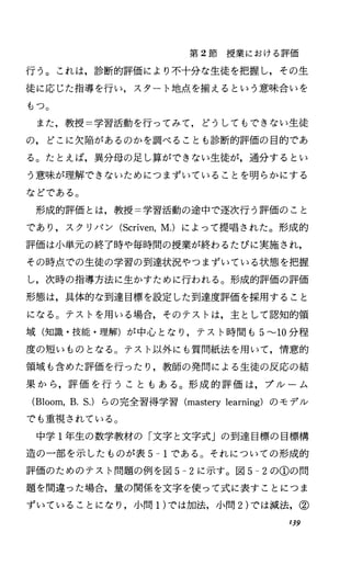 第 2節授業における評価
行う。これは，診断的評価により不十分な生徒を把握し，その生
徒に応じた指導を行い，スタート地点を揃えるという意味合いを
もっ。
また，教授=学習活動を行ってみて，どうしてもできない生徒
の，どこに欠陥があるのかを調べることも診断的評価の目的であ
る。たとえば，異分母の足し算ができない生徒が，通分するとい
う意味が理解できないためにつまずいていることを明らかにする
などである。
形成的評価とは，教授=学習活動の途中で逐次行う評価のこと
であり，スクリパン (Scriven，M.) によって提唱された。形成的
評価は小単元の終了時や毎時間の授業が終わるたびに実施され，
その時点での生徒の学習の到達状況やつまずいている状態を把握
し，次時の指導方法に生かすために行われる。形成的評価の評価
形態は，具体的な到達目標を設定した到達度評価を採用すること
になる。テストを用いる場合，そのテストは，主として認知的領
域(知識・技能・理解)が中心となり，テスト時間も 5~lO 分程
度の短いものとなる。テスト以外にも質問紙法を用いて，情意的
領域も含めた評価を行ったり，教師の発問による生徒の反応の結
果から，評価を行うこともある。形成的評価は，ブルーム
(Bloom，B.S.) らの完全習得学習 (masterylearning) のモデル
でも重視されている。
中学 l年生の数学教材の「文字と文字式」の到達目標の目標構
造の一部を示したものが表 5-1である。それについての形成的
評価のためのテスト問題の例を図 5-2に示す。図 5-2の①の問
題を間違った場合，量の関係を文字を使って式に表すことにつま
ずいていることになり，小問1)では加法，小問 2)では減法，②
139
 