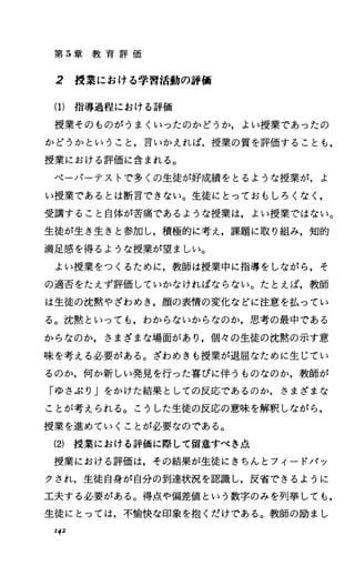 第 5章 教 育 評 価
2 授業における学習活動の評価
(1)指導過程における評価
授業そのものがうまくいったのかどうか，よい授業であったの
かどうかということ，言いかえれば，授業の質を評価することも，
授業における評価に含まれる。
ペーパーテストで多くの生徒が好成績をとるような授業が，よ
い授業であるとは断言できない。生徒にとっておもしろくなし
受講すること自体が苦痛であるような授業は，よい授業ではない。
生徒が生き生きと参加し，積極的に考え，課題に取り組み，知的
満足感を得るような授業が望ましい。
よい授業をつくるために，教師は授業中に指導をしながら，そ
の適否をたえず評価していかなければならない。たとえば，教師
は生徒の沈黙やざわめき，顔の表情の変化などに注意を払ってい
る。沈黙といっても，わからないからなのか，思考の最中である
からなのか，さまざまな場面があり，個々の生徒の沈黙の示す意
味を考える必要がある。ざわめきも授業が退屈なために生じてい
るのか，何か新しい発見を行った喜びに伴うものなのか，教師が
「ゆさぶり」をかけた結果としての反応であるのか，さまざまな
ことが考えられる。こうした生徒の反応の意味を解釈しながら，
授業を進めていくことが必要なのである。
(2) 授業における評価に際して留意すべき点
授業における評価は，その結果が生徒にきちんとフィードパッ
クされ，生徒自身が自分の到達状況を認識し，反省できるように
工夫する必要がある。得点や偏差値という数字のみを列挙しても，
生徒にとっては，不愉快な印象を抱くだけである。教師の励まし
I42
 