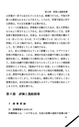 第 3節評価と進路指導
の言葉が一言でも記されていたならば，動機づけられ，今後の学
習への意欲もわきおこるであろう。とりわけ，学業不振児に対す
る評価は，その点を配慮する必要がある。
もう一つの留意点は，評価者の主観が入り込み，歪んだ評価に
ならぬよう努力することである。歪んだ評価の例としては，光背
効果や寛容効果がある。前者は，ある生徒の一部の特徴が優れて
いる(劣っている)ならば，すべてが優れている(劣っている)と
評価してしまう傾向であり，後者は，教師が好感をもっ生徒に対
して，甘く評価をしてしまう傾向である。
また，歪んだ評価が与えてしまう影響としては，ピグマリオン
効果の問題がある。これは，教師が生徒の成績や行動にある種の
期待を抱くと，無意識にその期待に沿った行動を行い，結果とし
て，生徒の成績や行動が期待どおりになってしまうという教師期
待効果のことである。「勉強ができない生徒」という評価を与え
られた生徒に対して，教師は知らぬうちに相応の教授活動，たと
えば，発問や叱責の仕方を行ってしまい，結果として望ましくな
い状態になってしまう。その生徒も，教師に対して好ましくない
感情を抱き，自分自身の自己概念もネガティプな状態に向かつて
しまうので，注意を要する。
第 3節評価と進路指導
1 指 導 要 録
(1)指導要録とはなにか
指導要録とは，一口で言えば，生徒の指導の過程や指導の結「
 