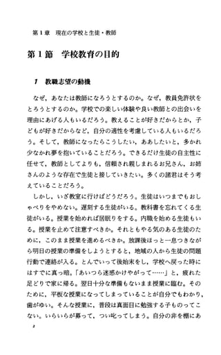 第 1章現在の学校と生徒・教師
第 1節学校教育の目的
1 教職志望の動機
なぜ，あなたは教師になろうとするのか。なぜ，教員免許状を
とろうとするのか。学校での楽しい体験や良い教師との出会いを
理由にあげる人もいるだろう。教えることが好きだからとか，子
どもが好きだからなど，自分の適性を考慮、している人もいるだろ
う。そして，教師になったらこうしたしh ああしたいと，多かれ
少なかれ夢を抱いていることだろう。できるだけ生徒の自主性に
任せて，教師としてよりも，信頼され親しまれるお兄さん，お姉
さんのような存在で生徒と接していきたい。多くの諸君はそう考
えていることだろう。
しかし，いざ教室に行けばどうだろう。生徒はいつまでもおし
ゃべりをやめない。遅刻する生徒がいる。教科書を忘れてくる生
徒がいる。授業を始めれば居眠りをする。内職を始める生徒もい
る。授業を止めて注意すべきか。それともやる気のある生徒のた
めに，このまま授業を進めるべきか。放課後ほっと一息つきなが
ら明日の授業の準備をしようとすると，地域の人から生徒の問題
行動で連絡が入る。とんでいって後始末をし，学校へ戻った時に
はすでに真っ暗。「あいつら迷惑かけやがって……」と，疲れた
足どりで家に帰る。翌日十分な準備もないまま授業に臨む。その
ために，平板な授業になってしまっていることが自分でもわかり，
歯がゆい。そんな授業に，普段は真面目に勉強する子ものってこ
ない。いらいらが募って，つい叱ってしまう。自分の非を棚にあ
2
 