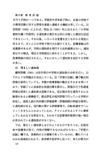 第 5章 教 育 評 価
を行う手段の一つである。学期末や学年終了時に，生徒の学校で
の教育活動に対する評価を家庭へ連絡する機能を有している。石
田恒好 (1992) によれば，明治 24(1891)年に出された「小学校
教則大網ノ件説明Jが通知表の発行を公的に示唆した最初の記述
であるという。それ以後，いろいろな変遷を生じながらも現在に
至るまで，ほとんどの学校で発行され続けてきた。指導要録は作
成義務があるが，学校が通知表を発行する法的義務はない。通知
表はその様式，項目も学校独自に決めることができる。しかし，
指導要録が改訂されると，それにならって通知表を改訂する学校
が多い。
(2) 望ましい通知表
藤岡秀樹 (1991)は岩手県の中学校の通知表の分析を行い，以
下のような問題点を見出している。①「学習の記録」欄で観点、別
評価を採用していても，半数が指導要録の観点、をそのまま用いて
おり，学期ごとに具体的な到達目標を提示し，評価を行う到達度
評価を採用した通知表は皆無である。②正規分布を適用するには
無理がある小規模校で，総合評定を相対評価で行っている学校が
存在し，高校入試の内申書の評価基準・評価段階の枠組を採用し
た通知表がある。③行動に関する評価事項で，自転車通学でヘル
メツトをきちんとかぶっているか，チャイムがなるとすぐに着席
しているかなどを評定する，きわめて生徒管理的発想の強い項目
が含まれている通知表が少なくない。
では，望ましい通知表とはどのようなものであろうか。生徒自
身や保護者が見て，内容が理解できなければならない。「学習の
記録J欄では，各教科のどの領域で劣っているのか，優れている
のかが具体的にわかり，前学期や前学年と比べて，本人の努力が
I50
 