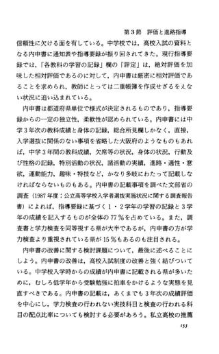 第 3節評価と進路指導
信頼性に欠ける面を有している。中学校では，高校入試の資料と
なる内申書に通知表や指導要録が振り回されてきた。現行指導要
録では， I各教科の学習の記録j欄の「評定」は，絶対評価を加
味した相対評価であるのに対して，内申書は厳密に相対評価であ
ることを求められ，教師にとっては二重帳簿を作成せざるをえな
い状況に追い込まれている。
内申書は都道府県単位で様式が決定されるものであり，指導要
録からの一定の独立性，柔軟性が認められている。内申書には中
学 3年次の教科成績と身体の記録，総合所見欄しかなく，直接，
入学選抜に関係のない事項を省略した大阪府のようなものもあれ
ば，中学 3年間の教科成績，欠席等の状況，身体の状況，行動及
び性格の記録，特別活動の状況，諸活動の実績，進路・適性・意
欲，運動能力，趣味・特技など，かなり多岐にわたって記載しな
ければならないものもある。内申書の記載事項を調べた文部省の
調査(1987年度;公立高等学校入学者選抜実施状況に関する調査報告
書)によれば，指導要録に基づく I・2学年の学習の記録と 3学
年の成績を記入するものが全体の 77%を占めている。また，調
査書と学力検査を同等視する県が大半であるが，内申書の方が学
力検査より重視されている県が 15%もあるのも注目される。
内申書の改善に関する検討課題について，最後に述べることに
しよう。内申書の改善は，高校入試制度の改善と強く結びついて
いる。中学校入学時からの成績が内申書に記載される県が多いた
めに，むしろ低学年から受験勉強に拍車をかけるような実態を見
直すべきである。内申書の記載は，あくまでも 3年次の成績評価
を中心にし，学力検査の行われない実技科目と検査の行われる科
目の配点比率についても検討する必要があろう。私立高校の推薦
153
 