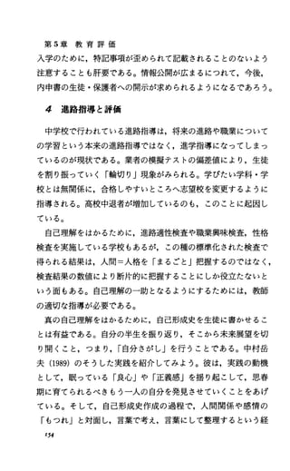 第 5章 教 育 評 価
入学のために，特記事項が歪められて記載されることのないよう
注意することも肝要である。情報公開が広まるにつれて，今後，
内申書の生徒・保護者への開示が求められるようになるであろう。
4 進路指導と評価
中学校で行われている進路指導は，将来の進路や職業について
の学習という本来の進路指導ではなく，進学指導になってしまっ
ているのが現状である。業者の模擬テストの偏差値により，生徒
を割り振っていく「輪切り J現象がみられる。学びたい学科・学
校とは無関係に，合格しやすいところへ志望校を変更するように
指導される。高校中退者が増加しているのも，このことに起因し
ている。
自己理解をはかるために，進路適性検査や職業興味検査，性格
検査を実施している学校もあるが，この種の標準化された検査で
得られる結果は，人間=人格を「まるごと J把握するのではなく，
検査結果の数値により断片的に把握することにしか役立たないと
いう面もある。自己理解の一助となるようにするためには，教師
の適切な指導が必要である。
真の自己理解をはかるために，自己形成史を生徒に書かせるこ
とは有益である。自分の半生を振り返り，そこから未来展望を切
り開くこと，つまり， r自分さがし」を行うことである。中村岳
夫(1989) のそうした実践を紹介してみよう。彼は，実践の動機
として，眠っている「良心Jや「正義感Jを揺り起こして，思春
期に育てられるべきもう一人の自分を発見させていくことをあげ
ている。そして，自己形成史作成の過程で，人間関係や感情の
「もつれ」と対面し，言葉で考え，言葉にして整理するという経
154
 
