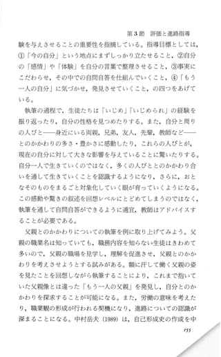 第 3節 評価と進路指導
験を与えさせることの重要性を指摘している。指導目標としては，
①「今の自分」という地点にまずし っかり立たせるこ と，②自分
の「感情」や「体験Jを自分の言葉で整理させること ，③事実に
こだわ らせ，その中での自問自答を仕組んで、いくこと，④「もう
一人の自分Jに気づかせ，発見させていくこと ，の四つをあげて
いる。
執筆の過程で，生徒たちは「いじめJrいじめられJの経験を
振り返 ったり ，自分の性格を見つめたりする。また，自分と周り
の人びと一一身近にいる両親，兄弟，友人，先輩，教師など
とのかかわり の多さ ・豊かさに感動したり ， これ らの人びと が，
現在の自分に対して大きな影響を与えていることに驚いたりする。
自分一人で生 きていくのではなく ，多くの人びととのかかわり合
いを通して生きていくことを認識するようになり ，さらに，おと
なそのものをまるごと対象化していく眼が育っていくようになる。
この感動や驚きの叙述を回想レベルにとどめてしまうのではなく ，
執筆を通して自問自答ができるように適宜，教師は アドバイスす
ることが必要でbある。
父親とのかかわりについての執筆を例に取り上げてみよう。父
親の職業名は知っていても ，職務内容 を知 らない生徒はきわめて
多いので，父親の職場を見学し，理解を促進させ，父親とのかか
わりを考えさせよ うとする試みがある。額に汗して働 く父親の姿
を見たことを回想 しながら執筆することにより ， これまで抱いて
いた父親像とは違った「もう一人の父親」を発見し，自分とのか
かわりを探求することが可能になる。 また，労働の意味を考えた
り，職業観の形成が行われる契機になり ，進路についての認識が
深まることになる 。中村岳夫 (1989)は，自 己形成史の作成を 中
155
 