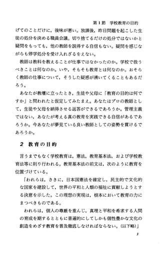 第 1節学校教育の目的
げてのことだけに，後味が悪い。放課後，昨日問題を起こした生
徒の処分を決める職員会議。切り捨てるだけの処分ではないかと
疑問をもっても，他の教師を説得する自信もない。疑問を感じな
がらも停学処分を受け入れざるをえない。
教師は教科を教えることが仕事ではなかったのか。学校で扱う
べきことは何なのか。いや，そもそも教育とは何なのか。おそら
く教師の仕事について，そうした疑惑が湧いてくることもあるだ
ろう。
あなたが教壇に立ったとき，生徒や父母に「教育の目的は何で
すか」と問われたと仮定してみたまえ。あなたはプロの教師とし
て，生徒や父母を納得させる返答ができるであろうか。管理主義
ではない，あなたが考える真の教育を実践できる自信があるであ
ろうか。今あなたが夢見ている良い教師としての姿勢を貫けるで
あろうか。
2 教 育 の 目 的
言うまでもなく学校教育は，憲法，教育基本法，および学校教
育法等に則り行われる。教育基本法の前文は，次のように教育を
位置づけている。
「われらは，さきに，日本国憲法を確定し，民主的で文化的
な国家を建設して，世界の平和と人類の福祉に貢献しようとす
る決意を示した。この理想の実現は，根本において教育の力に
まつべきものである。
われらは，個人の尊厳を重んじ，真理と平和を希求する人間
の育成を期するとともに普遍的にしてしかも個性豊かな文化の
創造をめざす教育を普及徹底しなければならない。(以下略)J
3
 