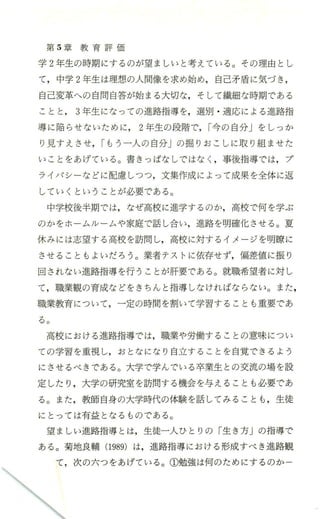 第 5章 教 育 評 価
学 2年生の時期にするのが望ましいと考えている。その理由とし
て，中学 2年生は理想の人間像を求め始め，自己矛盾に気づき ，
自己変革への自問自答が始まる大切な，そして繊細な時期である
ことと 3年生になっての進路指導を，選別 ・適応による進路指
導に陥らせないために 2年生の段階で，r今の自分」をしっか
り見すえさせ，rもう一人の自分」の掘りおこしに取り組ませた
いことをあげている。書きっぱなしではなし事後指導では，プ
ライパシーなどに配慮しつつ，文集作成によって成果を全体に返
していくということが必要である。
中学校後半期では，なぜ高校に進学するのか，高校で何を学ぶ
のかをホ ームルームや家庭で話し合い，進路を明確化させる。夏
休みには志望する高校を訪問し，高校に対するイメージを明瞭に
させるとともよいだろう。業者テストに依存せず，偏差値に振り
回されない進路指導を行うことが肝要で、ある。就職希望者に対し
て，職業観の育成などをきちんと指導しなければならない。また，
職業教育について，一定の時間を割いて学習することも重要であ
る。
高校における進路指導では，職業や労働することの意味につい
ての学習を重視し，おとなになり自立することを自覚できるよう
にさせるべきである。大学で学んでいる卒業生との交流の場を設
定したり ，大学の研究室を訪問する機会を与えることも必要であ
る。また ，教師自身の大学時代の体験を話してみることも ，生徒
にとっては有益となるものである。
望ましい進路指導とは，生徒一人ひとりの「生き方」の指導で
ある。菊地良輔 (1989) は，進路指導における形成すべき進路観
て， 次の六つをあげている。①勉強は何のためにするのか 一
 