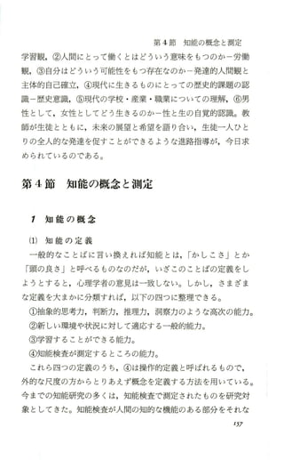 第 4節知能の概念と測定
学習観，②人聞にとって働くとはどういう意味をもつのか 労働
観，③自分はどういう可能性をもっ存在なのか一発達的人間観と
主体的自己確立，④現代に生きるものにとっての歴史的課題の認
識 歴史意識，⑤現代の学校 ・産業 ・職業についての理解，⑥男
性として，女性としてど う生きるのか一性と生の自覚的認識。教
師が生徒とともに，未来の展望と希望を語り合い，生徒一人ひと
りの全人的な発達を促すことができるような進路指導が，今日求
められているのである。
第 4節 知 能 の 概 念 と 測 定
1 知 能 の 概 念
(1)知 能 の 定 義
一般的なことばに言い換えれば知能とは，rか しこさ 」 とか
「頭の良さ」と呼べるものなのだが，いざこのことばの定義をし
ようとすると，心理学者の意見は一致しない。しかし，さまざま
な定義を大まかに分類すれば，以下の四つに整理できる。
①抽象的思考力，判断力，推理力，洞察力のような高次の能力。
②新しい環境や状況に対 して適応する 一般的能力。
③学習することができる能力。
④知能検査が測定するところの能力。
これら 四つの定義のうち ，④は操作的定義と呼ばれるもので，
外的な尺度の方からとりあえず概念を定義する方法を用いている。
今までの知能研究の多くは，知能検査で測定されたものを研究対
象としてきた。知能検査が人間の知的な機能のある部分をそれな
157
 