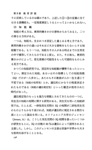 第 5章 教 育 評 価
りに反映しているのは確かであり，上述した① ③の定義に当て
はまる諸機能も，一定程度測定しうるといってよいかもしれない。
(2) 知 能 観
知能の考え方は，教育的働きかけの意味からみてみると，二つ
の異なる方向がある。
一つは，知能を，生まれっき固定した量とみる考え方であり，
教育的働きかけの違いはそれほど大きな意味をもたないとする知
能観である。もう一つは，知能をその人がある時点までの生育史
の中で獲得してきたものであると捉え，また，その後も，教育的
働きかけによって，変化発展の可能性をもった可塑的なものとみ
る見方である。
かつての知能研究で、は，固定的な知能観が優勢であったといっ
てよい。測定された知能，あるいはその指標としての知能指数
(IQ)だけが一人歩きし，あたかもその数値が人の一生を通じて
不変である(知能の恒常性)とか，遺伝的にかなりの程度決定さ
れたものである(知能の遺伝規定性)といった観念が流布された
時代があった。
遺伝規定性のもっとも強力な根拠とされてきたものの一つに，
双生児の知能の相関に関する研究がある。双生児を用いた知能研
究では，たとえば，一卵性双生児間の IQの相闘が二卵性双生児
のものよりもかなり高ければ，知能が遺伝的に規定される割合も
高いといった論法を用いる。カリフォ lレニア大学のジェンセン
(Jensen，A.)は，こうした双生児聞の IQ相関を扱ったいくつか
の研究をもとに， IQの分散の 80%は遺伝によって説明されると
主張した。しかし，このジェンセンの主張は世論や学界から大き
な批判を浴びることとなる。
158
 