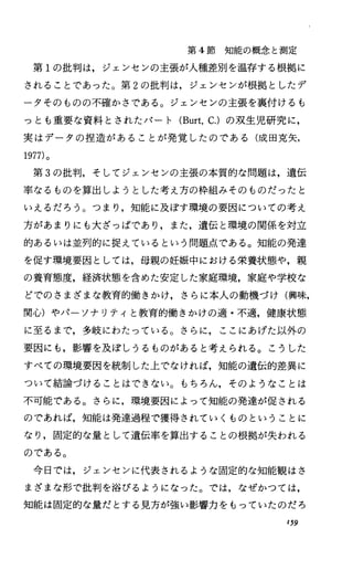 第 4節知能の概念と測定
第 1の批判は，ジェンセンの主張が人種差別を温存する根拠に
されることであった。第 2の批判は，ジェンセンが根拠としたデ
ータそのものの不確かさである。ジェンセンの主張を裏付けるも
っとも重要な資料とされたパート (Burt，c.)の双生児研究に，
実はデータの担造があることが発覚したのである(成田克矢，
1977)。
第 3の批判，そしてジェンセンの主張の本質的な問題は，遺伝
率なるものを算出しようとした考え方の枠組みそのものだったと
いえるだろう。つまり，知能に及ぼす環境の要因についての考え
方があまりにも大ざっぱであり，また，遺伝と環境の関係を対立
的あるいは並列的に捉えているという問題点である。知能の発達
を促す環境要因としては，母親の妊娠中における栄養状態や，親
の養育態度，経済状態を含めた安定した家庭環境，家庭や学校な
どでのさまざまな教育的働きかけ，さらに本人の動機づけ(興味，
関心)やパーソナリティと教育的働きかけの適・不適，健康状態
に至るまで，多岐にわたっている。さらに，ここにあげた以外の
要因にも，影響を及ぼしうるものがあると考えられる。こうした
すべての環境要因を統制した上でなければ，知能の遺伝的差異に
ついて結論づけることはできない。もちろん，そのようなことは
不可能である。さらに，環境要因によって知能の発達が促される
のであれば，知能は発達過程で獲得されていくものということに
なり，固定的な量として遺伝率を算出することの根拠が失われる
のである。
今日では，ジェンセンに代表されるような固定的な知能観はさ
まざまな形で批判を浴びるようになった。では，なぜかつては，
知能は固定的な量だとする見方が強い影響力をもっていたのだろ
I59
 