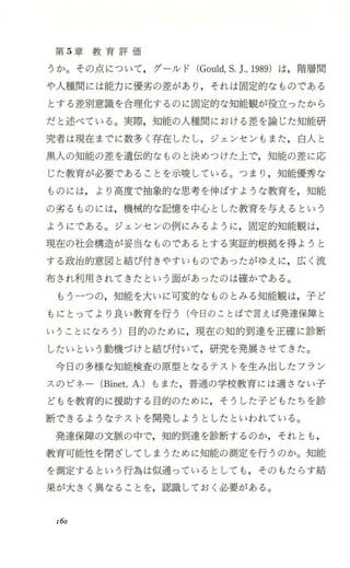 第 5章 教 育 評 価
うか。その点について，グーJレド (Gould，S.].， 1989)は，階層聞
や人種聞には能力に優劣の差があり ，それは固定的なものである
とする差別意識を合理化するのに固定的な知能観が役立つたから
だと述べている。実際，知能の人種聞における差を論じた知能研
究者は現在までに数多く存在したし，ジェンセンもまた，白人と
黒人の知能の差を遺伝的なものと決めつけた上で，知能の差に応
じた教育が必要であることを示唆している。つまり ，知能優秀な
ものには，より高度で抽象的な思考を伸ばすような教育を，知能
の劣るものには，機械的な記憶を中心とした教育を与えるという
ようにである。ジェンセンの例にみるように ，固定的知能観は，
現在の社会構造が妥当なものであるとする実証的根拠を得ょうと
する政治的意図と結び付きやすいものであったがゆえに，広く流
布され利用されてきたとい う面があ ったのは確かである。
もう一つの，知能を大いに可変的なものとみる知能観は，子ど
もにとってより良い教育を行う(今日のことばで言えば発達保障と
いうことになろう)目的のために，現在の知的到達を正確に診断
したいという動機づけと結び付いて，研究を発展させてきた。
今日の多様な知能検査の原型となるテストを生み出したフラン
スのビネ ー (Binet，A.)もまた，普通の学校教育には適さない子
どもを教育的に援助する目的のために，そうした子どもたちを診
断できるようなテストを開発しようとしたといわれている。
発達保障の文脈の中で，知的到達を診断するのか，それとも ，
教育可能性を閉ざしてしまうために知能の測定を行うのか。知能
を測定するという行為は似通っているとしても，そのもたらす結
果が大きく異なることを，認識しておく必要がある。
160
 