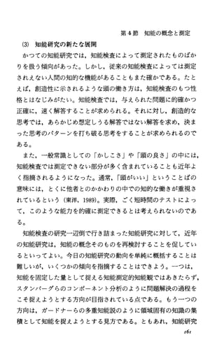第 4節知能の概念と測定
(3) 知能研究の新たな展開
かつての知能研究では，知能検査によって測定されたものばか
りを扱う傾向があった。しかし，従来の知能検査によっては測定
されえない人間の知的な機能があることもまた確かである。たと
えば，創造性に示されるような頭の働き方は，知能検査のもつ性
格とはなじみがたい。知能検査では，与えられた問題に的確かっ
正確に，速く解答することが求められる。それに対し，創造的な
思考では，あらかじめ想定しうる解答ではない解答を求め，決ま
った思考のパターンを打ち破る思考をすることが求められるので
ある。
また，一般常識としての「かしこさ」や「頭の良さ」の中には，
知能検査では測定できない部分が多く含まれていることも近年よ
く指摘されるようになった。通常， I頭がいしリということばの
意味には，とくに他者とのかかわりの中での知的な働きが重視さ
れているという(東洋， 1989)。実際，ごく短時間のテストによっ
て，このような能力を的確に測定できるとは考えられないのであ
る。
知能検査の研究一辺倒で行き詰まった知能研究に対して，近年
の知能研究は，知能の概念そのものを再検討することを促してい
るといってよい。今日の知能研究の動向を単純に概括することは
難しいが，いくつかの傾向を指摘することはできょう。一つは，
知能を固定した量として捉える知能測定的知能観ではあきたらず，
スタンパーグらのコンポーネント分析のように問題解決の過程を
こそ捉えようとする方向が目指されている点である。もう一つの
方向は，ガードナーらの多重知能説のように領域固有の知識の集
積として知能を捉えようとする見方である。ともあれ，知能研究
z6z
 