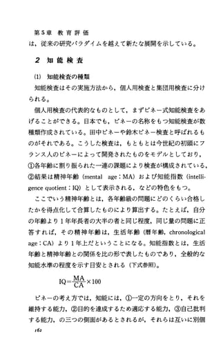 第 5章 教 育 評 価
は，従来の研究ノfラダイムを越えて新たな展開を示している。
2 知 能 検 査
(1) 知能検査の種類
知能検査はその実施方法から，個人用検査と集団用検査に分け
られる。
個人用検査の代表的なものとして，まずピネ一式知能検査をあ
げることができる。日本でも，ピネーの名称をもっ知能検査が数
種類作成されている。田中ピネーや鈴木ピネー検査と呼ばれるも
のがそれである。こうした検査は，もともとは今世紀の初頭にフ
ランス人のピネーによって開発されたものをモデルとしており，
①各年齢に割り振られた一連の課題により検査が構成されている，
②結果は精神年齢 (mental age:MA)および知能指数Cintelli-
gencequotient:IQ) として表示される，などの特色をもっ。
ここでいう精神年齢とは，各年齢級の問題にどのくらい合格し
たかを得点化して合算したものにより算出する。たとえば，自分
の年齢より l年年長者の大半の者と同じ程度，同じ量の問題に正
答すれば，その精神年齢は，生活年齢(暦年齢， chronological
age:CA) より 1年上だということになる。知能指数とは，生活
年齢と精神年齢との関係を比の形で表したものであり，全般的な
知能水準の程度を示す目安とされる(下式参照)。
M A
IQ=C王XIOO
ピネーの考え方では，知能には，①一定の方向をとり，それを
維持する能力，②目的を達成するため適応する能力，③自己批判
する能力，の三つの側面があるとされるが，それらは互いに別個
162
 