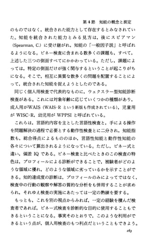 第 4節知能の概念と測定
のものではなく，統合された能力として存在するとみなされてい
た。知能を統合された能力とみる見方は，後にスピアマン
(Spearman，c.)に受け継がれ，知能の「一般因子説」と呼ばれ
るようになる。ピネー検査に含まれる数多くの課題も，すべて，
上述した三つの側面すべてにかかわっている。ただし，課題によ
っては，特定の側面だけが強く関与するということが起こりがち
になる。そこで，相互に異質な数多くの問題を配置することによ
って，統合された知能を捉えようとしたのである。
同じく個人用検査で代表的なものに，ウェクスラー型知能診断
検査がある。これには対象年齢に応じていくつかの種類があり，
成人用がWAIS(WAIS-R という新版も作成されている)，児童用
が WISC-R，幼児用が WPPSIと呼ばれている。
これらは，言語的内容を主とした言語性検査と，手による操作
を問題解決の過程で必要とする動作性検査とに二分され，知能指
数も，総合得点によるもののほか，言語性知能と動作性知能の
各々について算出されるようになっている。ただし，ピネ一式と
違い，偏差 IQである。ピネー検査と比べたときのこの検査の特
色は，プロフィールによる診断ができることで，被験者がどのよ
うな領域に優れ，どのような領域に劣っているかを示すことがで
きる。知的達成度の診断は，プロフィールのみによってではなし
検査中の行動の観察や解答の質的な分析をも併用することが求め
られ，それゆえ検査の実施にあたっては一定の熟練を要する。
もっとも，これを別の視点からみれば，一定の経験を積んだ検
査者であれば，ピネ一式検査を診断的な目的に使用することもで
きるということになる。事実そのとおりで，このような利用がで
きるという点が，個人用検査のもつ利点だということもできょう。
x63
 