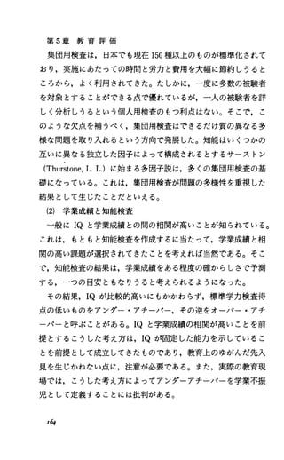 第 5章 教 育 評 価
集団用検査は，日本でも現在 150種以上のものが標準化されて
おり，実施にあたっての時間と労力と費用を大幅に節約しうると
ころから，よく利用されてきた。たしかに，一度に多数の被験者
を対象とすることができる点で慣れているが，一人の被験者を詳
しく分析しうるという個人用検査のもつ利点はない。そこで，こ
のような欠点を補うぺく，集団用検査はできるだけ質の異なる多
様な問題を取り入れるという方向で発展した。知能はいくつかの
互いに異なる独立した因子によって構成されるとするサーストン
(Thurstone，L.L.)に始まる多因子説は，多くの集団用検査の基
礎になっている。これは，集団用検査が問題の多様性を重視した
結果として生じたことだといえる。
(2) 学業成績と知能検査
一般に IQと学業成績との聞の相闘が高いことが知られている。
これは，もともと知能検査を作成するに当たって，学業成績と相
関の高い課題が選択されてきたことを考えれば当然である。そこ
で，知能検査の結果は，学業成績をある程度の確からしさで予測
する，一つの目安ともなりうると考えられるようになった。
その結果， IQが比較的高いにもかかわらず，標準学力検査得
点の低いものをアンダー・アチーパー，その逆をオーパー・アチ
ーノTーと呼ぶことがある。 IQと学業成績の相闘が高いことを前
提とするこうした考え方は， IQが固定した能力を示しているこ
とを前提として成立してきたものであり，教育上のゆがんだ先入
見を生じかねない点に，注意が必要である。また，実際の教育現
場では，こうした考え方によってアンダーアチーパーを学業不振
児として定義することには批判がある。
16.f
 