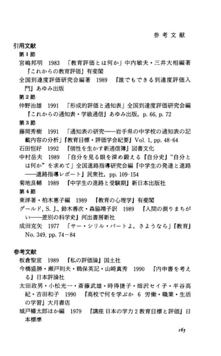 参 考 文 献
引用文献
第 1節
宮嶋邦明 1983 r教育評価とは何か」中内敏夫・三井大相編著
『これからの教育評価J有斐閣
全国到達度評価研究会編著 1989 r誰でもできる到達度評価入
門』あゆみ出版
第 2節
仲野治雄 1991 r形成的評価と通知表」全国到達度評価研究会編
『これからの通知表・学級通信jあゆみ出版. p.66，p.72
第 3節
藤岡秀樹 1991 r通知表の研究一一岩手県の中学校の通知表の記
載内容の分析Jr教育目標・評価学会紀要JV01.1，pp.48-64
石田恒好 1992 r個性を生かす新通信簿j図書文化
中村岳夫 1989 r自分を見る眼を深め鍛える『自分史』“自分と
は何か"を求めてJ全国進路指導研究会編『中学生の発達と進路
一一進路指導レポート j民衆社. pp.109-154
菊地良輔 1989 r中学生の進路と受験期j新日本出版社
第 4節
東洋著・柏木恵子編 1989 r教育の心理学』有斐閣
グールド， S.J.，鈴木善次・森脇靖子訳 1989 r人間の測りまちが
い一一差別の科学史j河出書房新社
成田克矢 1977 rサー・シリル・パートよ，きようなら Jr教育』
No.349，pp.74-84
参考文献
板倉聖宣 1989 r私の評価論』国土社
今橋盛勝・瀬戸則夫・鶴保英記・山崎真秀 1990 r内申書を考え
る』日本評論社
太田政男・小松光一・斎藤武雄・時得捷子・畑沢セイ子・半谷高
紀・吉田和子 1990 r高校で何を学ぶか 6労働・職業・生活
の学習J大月書庖
城戸幡太郎ほか編 1979 r講座日本の学力 2教育目標と評価』日
本標準
165
 