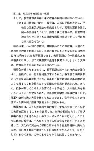 第 1章現在の学校と生徒・教師
そして，教育基本法の第 1条に教育の目的が明示されている。
「第 1条(教育の目的) 教育は，人格の完成をめざし，平
和的な国家及び社会の形成者として，真理と正義を愛し，
個人の価値をたつとび，勤労と責任を重んじ，自主的精
神に充ちた心身ともに健康な国民の育成を期して行われ
なければならない。J
明治以来，わが国の学校は，富国強兵のための教育，天皇のた
めの臣民教育を目的とした。当時の教育のもとをなしたのは明治
23年に発布された教育勅語である。教育勅語の「一旦緩急あれ
ば義勇公に奉し，以て天壌無窮の皇運を扶翼すべしJという文章
に，教育に何を求めたかがよく現れている。
戦時色が濃くなるとともに，教育勅語に述べられた内容が強化
され，生徒には画一化と服従性が求められた。各学校では御真影
として天皇の写真が掲げられ，御真影と教育勅語は火事の際に何
よりも第 1にこれを持ちだすなど細心の注意が要求された。さら
に，戦争が激しくなると人を育てるべき学校で，人の殺し方を教
えるということまでなされた。中等学校の学生は軍事教練として，
行軍や銃剣の扱い方等を教えられたのである。女子学生でさえ竹
槍で人を突き刺す訓練が強制された学校もある。
戦後教育は，こうした軍国主義的教育，すなわち画一化と服従
の教育を反省することから出発した。当時の教師たちも， r再び
戦場に教え子を送るなj とのスローガンでこれに応えた。このよ
うに戦後の教育は，一人ひとりの「人格の完成をめざ」すことを
通して，文化的で民主的で平和な日本を作る自主的精神に満ちた
国民，言い換えれば主権者としての国民を育てることを，目的と
しているのである。このことをしっかりと銘記しておきたい。
4
 