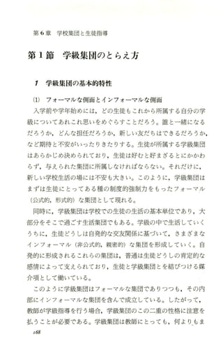 第 6章学校集団と生徒指導
第 1節学級集団のとらえ方
1 学級集団の基本的特性
(1) フォーマlレな側面とインフォーマルな側面
入学前や学年始めには，どの生徒もこれから所属する自分の学
級についてあれこれ思いをめぐらすことだろう。誰と一緒になる
だろうか， どんな担任だろうか，新しい友だちはできるだろうか，
など期待と不安がいったりきたりする。生徒が所属する学級集団
はあらかじめ決められており ，生徒は好むと好まざるとにかかわ
らず，与えられた集団に所属しなければならない。それだけに ，
新しい学校生活の場には不安も大きい。このように ，学級集団は
まずは生徒にとってある種の制度的強制力をもったフォ ーマJレ
(公式的，形式的)な集団として現れる。
同時に，学級集団は学校での生徒の生活の基本単位であり ，大
部分をそ こで過ごす生活集団でもある。学級の中で生活していく
うちに ，生徒どうしは自発的な交友関係に基づいて，さまざまな
インフォ ーマ/レ(非公式的，親密的)な集団を形成していく。 自
発的に形成されるこれらの集団は，普通は生徒どうしの肯定的な
感情によって支えられており ，生徒と学級集団とを結びつける媒
介項として働いている。
このように学級集団はフォ ーマルな集団でありつつも ，その内
部にインフォ ーマjレな集団を含んで成立している。したがって，
教師が学級指導を行う場合，学級集団のこの二重の性格に注意を
払うことが必要である。学級集団 は教師にとっても ，何 よりもま
r68
 