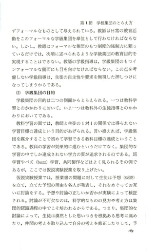 第 1節学校集団のとらえ方
ずフォ ーマルなものとして与えられている。教師は日常の教育活
動をこのフォーマ/レな学級集団を単位として行わなければならな
い。しかし，教師はフォーマルな集団のもつ制度的強制力に頼っ
ているだけでは，次項に述べられるような学級集団の教育目的を
実現することはできない。教師の学級指導は，学級集団のもつイ
ンフォ ーマルな側面にも目を向けなければならない。この点を考
慮しない学級指導は，生徒の自主性や要求を無視した押しつけに
なってしまうからで、ある。
(2) 学級集団の 目的
学級集団の目的は二つの側面からとらえられる。一つは教科学
習とのかかわりにおいて，いま一つは教科外の生徒指導とのかか
わりにおいてである。
教科学習の面では，教師と生徒の 1対 1の関係では得られない
学習目標の達成という目的があげられる。言い換えれば，学級集
団を媒介することで初めて学習できる教科目標の達成ということ
である。教科の学習が効果的に進むというだけでなく ，集団的な
学習の中でしか達成されない学力の質が追求されるのである。班
学習やパズ (buzz) 学習，共同製作などはよく見られるその例で
あるが， ここでは仮説実験授業を取り上げたい。
仮説実験授業では，授業書の問題に対して生徒は予想(仮説)
を立て，立てた予想の理由を各人が発表し，それをめぐってお互
いに討論をする。予想、や討論の正しいか否かが実験によって検証
される。討論が不可欠なのは，科学的なものの見方や考え方は集
団的認識過程の中でこそ培われるからである。つまり ，集団的な
討論によって，生徒は漠然とした思いつきを根拠ある思考に高め
たり ，仲間の考えを取り込んで自分の考えを修正したりして，予
169
 