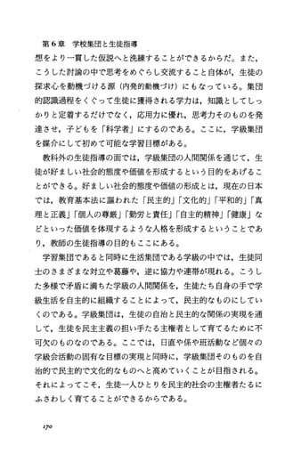 第 6章学校集団と生徒指導
想をより一貫した仮説へと洗練することができるからだ。また，
こうした討論の中で思考をめぐらし交流すること自体が，生徒の
探求心を動機づける源(内発的動機づけ)にもなっている。集団
的認識過程をくぐって生徒に獲得される学力は，知識としてしっ
かりと定着するだけでなし応用力に優れ，思考力そのものを発
達させ，子どもを「科学者」にするのである。ここに，学級集団
を媒介にして初めて可能な学習目標がある。
教科外の生徒指導の面では，学級集団の人間関係を通じて，生
徒が好ましい社会的態度や価値を形成するという目的をあげるこ
とができる。好ましい社会的態度や価値の形成とは，現在の日本
では，教育基本法に誼われた「民主的Jr文化的Jr平和的Jr真
理と正義Jr個人の尊厳Jr勤労と責任Jr自主的精神Jr健康」な
どといった価値を体現するような人格を形成するということであ
り，教師の生徒指導の目的もここにある。
学習集団であると同時に生活集団である学級の中では，生徒同
士のさまざまな対立や葛藤や，逆に協力や連帯が現れる。こうし
た多様で矛盾に満ちた学級の人間関係を，生徒たち自身の手で学
級生活を自主的に組織することによって，民主的なものにしてい
くのである。学級集団は，生徒の自治と民主的な関係の実現を通
して，生徒を民主主義の担い手たる主権者として育てるために不
可欠のものなのである。ここでは，日直や係や班活動など個々の
学級会活動の固有な目標の実現と同時に，学級集団そのものを自
治的で民主的で文化的なものへと高めていくことが目指される。
それによってこそ，生徒一人ひとりを民主的社会の主権者たるに
ふさわしく育てることができるからである。
170
 
