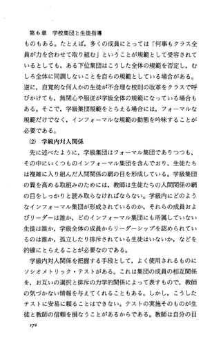 第 6章学校集団と生徒指導
ものもある。たとえば，多くの成員にとっては「何事もクラス全
員が力を合わせて取り組む」ということが規範として受容されて
いるとしても，ある下位集団はこうした全体の規範を否定し，む
しろ全体に同調しないことを自らの規範としている場合がある。
逆に，自覚的な何人かの生徒が不合理な校則の改革をクラスで呼
びかけても，無関心や服従が学級全体の規範になっている場合も
ある。そこで，学級集団規範をとらえる場合には，フォーマルな
規範だけでなく，インフォーマルな規範の動態を吟味することが
必要である。
(2) 学級内対人関係
先に述べたように，学級集団はフォーマル集団でありつつも，
その中にいくつものインフォーマル集団を含んでおり，生徒たち
は複雑に入り組んだ人間関係の網の目を形成している。学級集団
の質を高める取組みのためには，教師は生徒たちの人間関係の網
の目をしっかりと読み取らなければならない。学級内にどのよう
なインフォーマル集団が形成されているのか，それらの成員およ
びリーダーは誰か，どのインフォーマル集団にも所属していない
生徒は誰か，学級全体の成員からリーグーシップを認められてい
るのは誰か，孤立したり排斥されている生徒はいないか，などを
的確にとらえることが必要なのである。
学級内対人関係を把握する手段として，よく使用されるものに
ソシオメトリック・テストがある。これは集団の成員の相互関係
を，お互いの選択と排斥の力学的関係によって表すもので，教師
の気づかない情報を与えてくれることもある。しかし，こうした
テストに安易に頼ることはできない。テストの実施そのものが生
徒と教師の信頼を損なうことがあるからである。教師は自分の目
172
 
