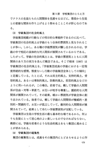 第 1節学校集団のとらえ方
でクラスの生徒たちの人間関係を見渡せるほどに，普段から生徒
との密接な関係を作り上げるよう努めることこそが肝心なのであ
る。
(3) 学級集団の社会的風土
学級集団規範が行動などの明示的な準拠枠であるのに比べて，
学級集団の社会的風土は学級のもつ全体的雰囲気と見なされるこ
とが多い。しかし，ある種の学級雰囲気が醸し出されるのは，学
級の中で相応の具体的な対人関係が展開されているからである。
したがって，学級の社会的風土とは，学級の雰囲気とともに人間
関係のあり方の両方を含んだ概念である。そこで根本(1987) は
学級集団の社会的風土を， r学級集団成員の学級における一定程
度持続的な感情，態度ないし行動の学級集団全体としての傾向J
と定義している。たとえば，それは民主的風土，支持的風土，受
容的風土，あるいは専制的風土，防衛的風土，拒否的風土などの
ように用いられるが，この場合，前者では，概して学級の人間関
係が自由・対等・率直で，お互いが相手を尊重し，援助的な人間
関係が展開されていて，その結果，暖かい雰囲気が学級全体に創
り出されている。後者では，概して学級の人間関係が権威的・差
別的・閉鎖的で，お互いが孤立していて，敵対的な人間関係が展
開されていて，結果として冷たい学級雰囲気が支配している。
学級集団は生徒の学校生活の最も基本的な場であるから，何よ
りも生徒にとって居心地のよい楽しいものでなければならない。
教師には，学級を前者のような社会的風土をもっ集団に高めるこ
とが求められる。
(4) 学級集団の瀧集性
集団の凝集性とは，成員をその集団内にとどまらせるように作
173
 