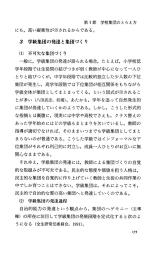 第 1節学校集団のとらえ方
にも，高い凝集性が示されるからである。
3 学級集団の発達と集団づくり
(1) 不可欠な集団づくり
一般に，学級集団の発達が語られる場合，たとえば，小学校低
学年段階では生徒聞の結びつきが弱く教師が中心になって一人ひ
とりと結びっくが，中学年段階では比較的独立した少人数の下位
集団が発生し，高学年段階では下位集団が相互関係をもちながら
学級全体が集団としてまとまってくる，という図式が示されるこ
とが多い(八田武志，前掲)。あたかも，学年を追って自然発生的
に集団が発達していくかのようである。しかし，こうした形式的
な指摘とは裏腹に，現実には中学や高校でさえも，クラス替えの
あった学年始めにはどの学級もまとまりを欠いているし，教師の
指導が適切でなければ，そのままいつまでも学級集団としてまと
まらないのが普通である。こうした学級ではインフォーマルな下
位集団がそれぞれ利己的に対立し，成員一人ひとりがお互いに無
関心なままである。
それゆえ，学級集団の発達には，教師による集団づくりの自覚
的な取組みが不可欠である。民主的な態度や価値を担う人格は，
民主的な集団を自覚的に作り上げていく教師と生徒の共同作業の
中でしか育つことはできない。学級集団は，それによってこそ，
民主的で自治的な質の高い集団へと発達していくのである。
(2) 学級集団の発達過程
自治的能力の発達という観点、から，集団のヘゲモニー(主導
権)の所在に注目して学級集団の発展段階を定式化すると次のよ
うになる(全生研常任委員会， 1991)。
175
 