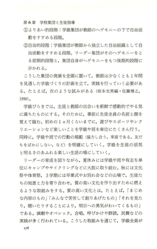 第 6章学校集団と生徒指導
①よりあい的段階 :学級集団が教師のヘゲモニーの下で、自治活
動をすすめる段階。
②自治的段階 :学級集団が教師から独立した自治組織として白
治活動をすすめる段階。リ ーダー集団がそのヘゲモニーをと
る前期的段階と ，集団自身がへゲ、モニーをもっ後期的段階に
分かれる。
こうした集団の発展を念頭に置いて ，教師は少なくとも 1年聞
を見通した学級づくりの計画を立て，実践を行っていく必要があ
る。たとえば，次のような試みがある(坂本光男編 ・佐藤博之，
1990)。
学級びらきでは，生徒と教師の出会いを新鮮で、感動的で、やる気
に満ちたものにする。そのために，事前に生徒全員の名前と顔を
覚えて臨む。初めの 1ヵ月くらいまでに，遊びゃスポーツやレク
リエーションなど楽しいことを学級や班を単位にたくさん行う。
同時に，学級や班での行動の規範(協力し合う ，率直である ，友だ
ちをばかにしない，など)を明確にしていく。学級を生徒の活気
と明るさのあふれる楽しい生活の場にしていく。
リーダーの育成を図りながら，夏休みには学級や班や有志を単
位にキャンプやサイクリングなどに大胆に取り組む。秋には文化
祭や体育祭 3学期には卒業式やお別れ会などの 山場で，生徒た
ちの知恵、と力を寄り合わせ，質の高い文化を作り出すために燃え
るような取組みをする。質の高い文化とは，たとえば，Iまじめ
な内容のものJIみんなで苦労して創りあげたものJIそれを見た
り，聴いたりすることにより ，明日への勇気がわいてくるもの」
である。演劇やオペレツタ ，合唱，呼びかりや群読，民舞などの
実践が多く行われている。こうした取組みを通じて，学級全員が
'76
 