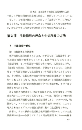 第 2節生徒指導の理念と生徒理解の方法
一致して学級の問題を自主的に決定し，解決していくようにする。
そして 1年間の終わりにふさわしい「文集づくり」に力を入
れることも ，学級の前進や一人ひとりの成長をみんなで確かめ合
い，新しい学年に向けて希望を語り合うために大切である。
第 2節 生徒指導の理念と生徒理解の方法
1 生徒指導の歴史
(1) 生徒指導と 生活指導
教育実践の歴史を踏まえるとき ，わが国では「生徒指導」とい
う用語は独特の意味をもっている。 1958年頃まではもっぱら
「生活指導」という用語が一般的であったが，文部省はこの年，
「道徳」を特設し「特別教育活動」を設定するとともに，生活指
導という用語を廃止して生徒指導という用語を用いるようになっ
た。その結果，官製の教育実践や研究では生徒指導という用語が
用いられるようになり ，他方，生活指導という用語は民主教育の
実践と研究を目指す民間教育運動の中で号 ￨き継がれ，その中身を
発展させられてきた。
第 2次世界大戦後から 1960年前後までは，生活指導という概
念は大きく二つの内容に区別できる。一つは，戦前からのわが国
の生活綴方教育運動を継承した生活指導であり ，いま一つは，戦
後新しく ，アメリカの指導の下での教育改革(新教育)によって
導入されたガイダンスの理論と技術に基づく生活指導である。
前者は，すでに戦前の生活綴方教育運動が明らかにしていた生
活指導の中身一一生活リアリズムと民主的集団づくりーーを継承
'17
 