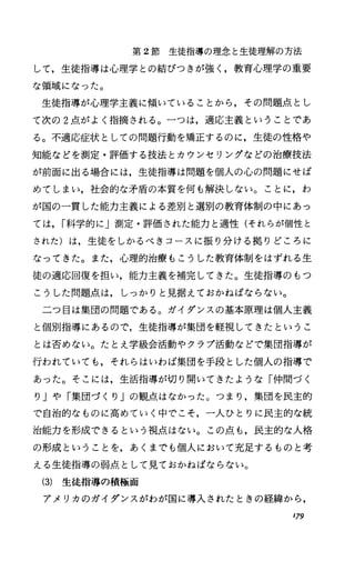 第 2節生徒指導の理念と生徒理解の方法
して，生徒指導は心理学との結びつきが強く，教育心理学の重要
な領域になった。
生徒指導が心理学主義に傾いていることから，その問題点とし
て次の 2点がよく指摘される。一つは，適応主義ということであ
る。不適応症状としての問題行動を矯正するのに，生徒の性格や
知能などを測定・評価する技法とカウンセリングなどの治療技法
が前面に出る場合には，生徒指導は問題を個人の心の問題にせば
めてしまい，社会的な矛盾の本質を何も解決しない。ことに，わ
が国の一貫した能力主義による差別と選別の教育体制の中にあっ
ては， I科学的に」測定・評価された能力と適性(それらが個性と
された)は，生徒をしかるべきコースに振り分ける拠りどころに
なってきた。また，心理的治療もこうした教育体制をはずれる生
徒の適応回復を担い，能力主義を補完してきた。生徒指導のもっ
こうした問題点は，しっかりと見据えておかねばならない。
二つ目は集団の問題である。ガイダンスの基本原理は個人主義
と個別指導にあるので，生徒指導が集団を軽視してきたというこ
とは否めない。たとえ学級会活動やクラブ活動などで集団指導が
行われていても，それらはいわば集団を手段とした個人の指導で
あった。そこには，生活指導が切り開いてきたような「仲間づく
り」や「集団づくり」の観点はなかった。つまり，集団を民主的
で自治的なものに高めていく中でこそ，一人ひとりに民主的な統
治能力を形成できるという視点はない。この点も，民主的な人格
の形成ということを，あくまでも個人において充足するものと考
える生徒指導の弱点として見ておかねばならない。
(3) 生徒指導の積極面
アメリカのガイダンスがわが国に導入されたときの経緯から，
179
 