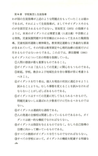 第 6章学校集団と生徒指導
わが国の生徒指導が上述のような問題点をもっていたことは確か
であるが，それによって生徒指導が，ましてやガイダンスそのも
のが全面否定されるものではない。宮坂哲文 (1975) の指摘する
ように ，本来のガイダンスには博愛主義(人道主義)や宗教によ
る情熱，児童保護問題や少年労働法にかかわって生まれた職業指
導，児童相談所運動と精神衛生，教育測定運動など多義的な源泉
が含まれていて，その内容は教育測定や心理的治療の技術だけに
尽きるものではないからである。この点では，津田慶輔(1981)
もガイダンスについて次の特徴を指摘している。
①人間の価値が最も重要なものであること。
②ガイダンスは「全人としての児童」に関心をもつものである。
③家庭，学校，教会および地域社会を含む事態が常に考慮さる
べきこと。
④ガイダンスを行う者は，個人を現在の状況に適応させようと
試みることよりも ，むしろ事態を変えることを試みなければ
ならないことがしばしばあるものである。
⑤ガイダンスはすべての児童に対して与えられるべきもので，
問題児童ないしは選ばれた少数者だけに行わるべきものでは
ない。
⑥ガイダンスは連続的な過程である。
⑦人の発達の全様相は関連し合っているものであるから ，ガイ
ダンスは統一的な機能でなければならない。
③ガイダンスは指図を与えるものではなしむしろ 自己指導の
目標に向かつて働いているものである。
⑨すべての教師がガイダンスを行うものでなければならない。
⑮すべての学校において，ガイダンスの機能を配慮する明確な
I80
 