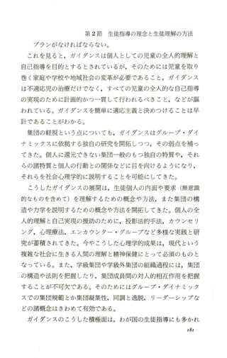 第 2節生徒指導の理念と生徒理解の方法
プランがなければならない。
これを見ると ，ガイダンスは個人としての児童の全人的理解と
自己指導を目的とするとされているが，そのためには児童を取り
巻く家庭や学校や地域社会の変革が必要であること ，ガイダンス
は不適応児の治療だけでなく ，すべての児童の全人的な自己指導
の実現のために計画的かつ一貫して行われるべきこと ，などが彊
われている。ガイダンスを簡単に適応主義と決めつけることは早
言十であることがわかる。
集団の軽視という点についても ，ガイダンスはグループ ・ダイ
ナミックスに依拠する独自の研究を開拓しつつ，その弱点を補っ
てきた。個人に還元できない集団一般のもつ独自の特質や，それ
らの諸特質と個人の行動との関係などに自を向けるようになり ，
それらを社会心理学的に説明することを可能にしてきた。
こうしたガイダンスの展開は，生徒個人の内面や要求(無意識
的なものを含めて)を理解するための概念や方法， また集団の構
造や力学を説明するための概念や方法を開拓してきた。個人の全
人的理解と自己実現の援助のために，投影法的手法，カウンセリ
ング，心理療法，エンカウンタ ー・ クソレープなど多様な実践と研
究が蓄積されてきた。今やこうした心理学的成果は，現代という
複雑な社会に生きる人間の理解と精神保健にとって必須のものと
なっている。また ，学級集団や学級外集団の組織過程には，集団
の構造や法則を把握したり ，集団成員聞の対人的相互作用を把握
することが不可欠である。そのためにはグかループ ・ダイナミック
スでの集団規範とか集団凝集性，同調と逸脱， リーダーシップな
どの諸概念はきわめて有効である。
ガイダンスのこうした積極面は，わが国の生徒指導にも多かれ
181
 