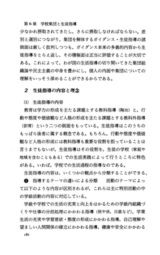 第 6章学校集団と生徒指導
少なかれ摂取されてきたし，さらに摂取しなければならない。差
別と選別につながり，集団を解体するガイダンス・生徒指導の諸
側面は厳しく批判しつつも，ガイダンス本来の多義的内容から生
徒指導をとらえ返し，その積極面は正当に評価することが大切で
ある。これによって，わが国の生活指導の切り開いてきた集団組
織論や民主主義の中身を豊かにし，個人の内面や集団についての
理解をいっそう深めることができるからである。
2 生徒指導の内容と理念
(1) 生徒指導の内容
教育は学力の形成を主たる課題とする教科指導(陶冶)と，行
動や態度や価値観など人格の形成を主たる課題とする教科外指導
(訓育)というこつの側面をもっている。生徒指導はこのうちの
もっぱら後者に属する概念である。もちろん，行動や態度や価値
観など人格の形成には教科指導も重要な役割を担っていることは
言うまでもないが，生徒指導はその役割を，生徒の学校(家庭や
地域を含むこともある)での生活実践によって行うところに特色
がある。いわば，学校での生活過程の指導なのである。
生徒指導の内容は，いくつかの観点から分類することができる。
@指導するテーマの違いによる分類 活動のテーマによっ
て以下のような内容が区別されるが，これらは主に特別活動の中
の学級活動の内容に対応している。
学級や学校での生活の充実と向上をはかるための学級内組織づ
くりや仕事の分担処理にかかわる指導(班や係，日I直など)，学業
生活の充実や学習意欲・態度の形成にかかわる指導，自己理解や
望ましい人間関係の確立にかかわる指導，健康や安全にかかわる
I82
 