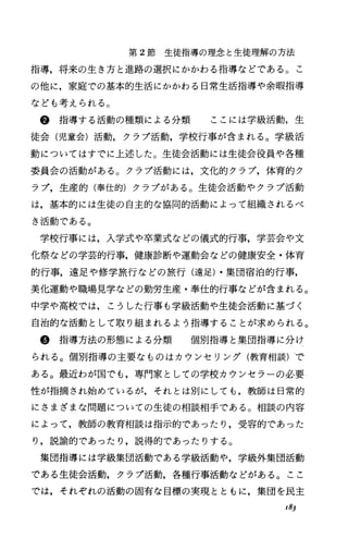 第 2節 生徒指導の理念と生徒理解の方法
指導，将来の生き方と進路の選択にかかわる指導などである。こ
の他に，家庭での基本的生活にかかわる日常生活指導や余暇指導
なども考えられる。
@指導する活動の種類による分類 ここには学級活動，生
徒会(児童会)活動，クラブ活動，学校行事が含まれる。学級活
動についてはすでに上述した。生徒会活動には生徒会役員や各種
委員会の活動がある。クラブ活動には，文化的クラブ，体育的ク
ラブ，生産的(奉仕的)クラブがある。生徒会活動やクラブ活動
は，基本的には生徒の自主的な協同的活動によって組織されるべ
き活動である。
学校行事には，入学式や卒業式などの儀式的行事，学芸会や文
化祭などの学芸的行事，健康診断や運動会などの健康安全・体育
的行事，遠足や修学旅行などの旅行(遠足)・集団宿泊的行事，
美化運動や職場見学などの勤労生産・奉仕的行事などが含まれる。
中学や高校では，こうした行事も学級活動や生徒会活動に基づく
自治的な活動として取り組まれるよう指導することが求められる。
@指導方法の形態による分類 個別指導と集団指導に分け
られる。個別指導の主要なものはカウンセリング(教育相談)で
ある。最近わが国でも，専門家としての学校カウンセラーの必要
性が指摘され始めているが，それとは別にしても，教師は日常的
にさまざまな問題についての生徒の相談相手である。相談の内容
によって，教師の教育相談は指示的であったり，受容的であった
り，説諭的であったり，説得的であったりする。
集団指導には学級集団活動である学級活動や，学級外集団活動
である生徒会活動，クラプ活動，各種行事活動などがある。ここ
では，それぞれの活動の固有な目標の実現とともに，集団を民主
18)
 