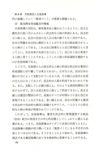 第 6章学校集団と生徒指導
的に組織していく「集団づくり Jが重要な課題となる。
(2) 民主的な自治能力の育成
生徒指導の目的は，教育基本法に彊われているように，民主主
義社会の担い手にふさわしい民主的な人格の形成にある。民主的
な人格とは，自分の生活の主人公は他の誰でもなく自分であり ，
自分の問題を自主的に解決することができる自己統治能力をもっ
た人格のことである。これは自己指導力とも自己管理能力とも言
ってよい。自分自身の生活の主人公として，自己を十全に実現す
る人格と言うこともできる。こうした人格の形成過程を援助する
のが生徒指導である。
ところで，生徒個々人の民主的な人格の形成は民主的な集団の
形成過程と切り離しては考えられない。なぜならば，自分以外の
誰かの力によって支配されているならば，その個人は自分の生活
の主人公になっておらず，民主的な人格を形成できないからであ
る。また ，支配している側の個人 も，そ のような差別的関係に安
住するかぎり，自らを民主的な人格として形成できない。民主主
義とは集団の関係の中で，成員のすべてが対等かつ十全に自己を
実現できることなのである。言い換えれば，自分の所属する集団
を民主的で自治的な集団に組織する中でこそ，一人ひとりの民主
的な人格の形成が実現されていくのである。
したがって，生徒指導は，集団を民主的に管理運営する統治
(自治)能力の育成をその中心的目標としてしっかりと据える必
要がある。つまり，生徒指導はガイダンス本来の内容とともに ，
生活指導の実践が切り開いてきた「集団づくり」をも不可欠の内
容とすべきなのである。そうすることにより初めて，生徒指導の
弱点である集団指導のあり方を根本的に変革することができる。
184
 