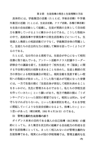 第 2節生徒指導の理念と生徒理解の方法
具体的には，学級集団の活動(たとえば，学級会活動)や学級
外集団の活動(たとえば，生徒会活動，クラプ活動，各種行事活動)
を生徒の自治活動として組織し，生徒が実践の主体として自治能
力を獲得していけるように働きかけるのである。こうした取組み
の中で，進路指導や学業指導や日常生活指導などについても，生
徒個人と教師との相談活動だけでなく，学級集団全体の問題とし
て，生徒たちの自主的な力に依拠して解決を図っていくようにす
るのである。
たとえば，仙台市のある高校では，生徒会が中心になって校則
改善に取り組んでいる。アンケート活動やクラス討議やリーダー
研修会での議論を経て，生徒総会で「校外生活」や「服装」に関
する不合理な校則の削除を求めることを決めた。生徒と教師の双
方の参加による校則協議会が発足し，規則全般を見直す新しい校
則への取組みが始まった。こうした取り組みが可能になった背景
には，一方で生徒の側に「生徒自身が参加して校則を決めること
をきっかけに，先生に管理されるのではなく，私たちの学校生活
を作っていきたい」という願いがあり，他方で教師の側に「リボ
ンやへアピンといった個別の要望ではなく，校則とは何か，なぜ
守らなければならないか，といった基本原則を考え，それを学校
に提起していくような生徒会活動になるよう，指導したい」とい
う思いがあった(朝日新聞， 1991年 4月24日)のである。
(3) 管理主義的生徒指導の誤り
ガイダンス本来の目的である個人の自己指導(自己実現)の援
助にとっても，また集団を民主的に組織する自治能力の形成を目
指す生活指導にとっても，まったく相入れないのが管理主義的な
生徒指導である。現実にわが国の学校現場では，管理主義的な生
x85
 