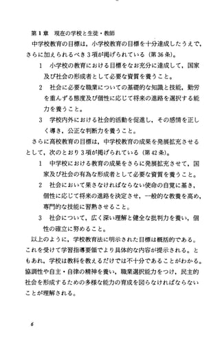 第 1章現在の学校と生徒・教師
中学校教育の目標は，小学校教育の目標を十分達成したうえで，
さらに加えられるべき 3項が掲げられている(第 36条)。
1 小学校の教育における目標をなお充分に達成して，国家
及び社会の形成者として必要な資質を養うこと。
2 社会に必要な職業についての基礎的な知識と技能，勤労
を重んずる態度及び個性に応じて将来の進路を選択する能
力を養うこと。
3 学校内外における社会的活動を促進し，その感情を正し
く導き，公正な判断力を養うこと。
さらに高校教育の目標は，中学校教育の成果を発展盤充させる
として，次のとおり 3項が掲げられている(第 42条)。
1 中学校における教育の成果をさらに発展拡充させて，国
家及び社会の有為な形成者として必要な資質を養うこと。
2 社会において果さなければならない使命の自覚に基き，
個性に応じて将来の進路を決定させ，一般的な教養を高め，
専門的な技能に習熟させること。
3 社会について，広く深い理解と健全な批判力を養い，個
性の確立に努めること。
以上のように，学校教育法に明示された目標は概括的である。
これを受けて学習指導要領でより具体的な内容が提示される。と
もあれ，学校は教科を教えるだけでは不十分であることがわかる。
協調性や自主・自律の精神を養い，職業選択能力をつけ，民主的
社会を形成するための多様な能力の育成を図らなければならない
ことが理解される。
6
 
