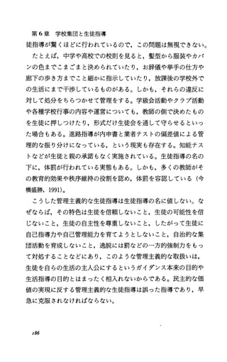 第 6章学校集団と生徒指導
徒指導が驚くほどに行われているので，この問題は無視できない。
たとえば，中学や高校での校則を見ると，髪型から服装やカバ
ンの色までこまごまと決められていたり，お辞儀や挙手の仕方や
廊下の歩き方までこと細かに指示していたり，放課後の学校外で
の生活にまで干渉しているものがある。しかも，それらの違反に
対して処分をちらつかせて管理をする。学級会活動やクラプ活動
や各種学校行事の内容や運営についても，教師の側で決めたもの
を生徒に押しつけたり，形式だけ生徒会を通して守らせるといっ
た場合もある。進路指導が内申書と業者テストの偏差値による管
理的な振り分けになっている，という現実も存在する。知能テス
トなどが生徒と親の承諾もなく実施されている。生徒指導の名の
下に，体罰が行われている実態もある。しかも，多くの教師がそ
の教育的効果や秩序維持の役割を認め，体罰を容認している(今
橋盛勝， 1991)。
こうした管理主義的な生徒指導は生徒指導の名に値しない。な
ぜならば，その特色は生徒を信頼しないこと，生徒の可能性を信
じないこと，生徒の自主性を尊重しないこと，したがって生徒に
自己指導力や自己管理能力を育てようとしないこと，自治的な集
団活動を育成しないこと，逸脱には罰などの一方的強制力をもっ
て対処することなどにあり，このような管理主義的な取扱いは，
生徒を自らの生活の主人公にするというガイダンス本来の目的や
生活指導の目的とはまったく相入れないからである。民主的な価
値の実現に反する管理主義的な生徒指導は誤った指導であり，早
急に克服されなければならない。
x86
 